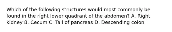 Which of the following structures would most commonly be found in the right lower quadrant of the abdomen? A. Right kidney B. Cecum C. Tail of pancreas D. Descending colon
