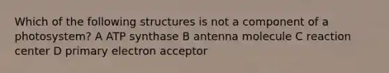 Which of the following structures is not a component of a photosystem? A ATP synthase B antenna molecule C reaction center D primary electron acceptor