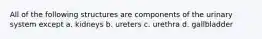 All of the following structures are components of the urinary system except a. kidneys b. ureters c. urethra d. gallbladder