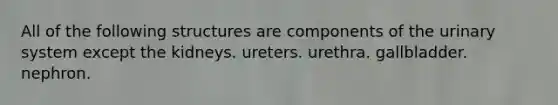 All of the following structures are components of the urinary system except the kidneys. ureters. urethra. gallbladder. nephron.