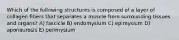 Which of the following structures is composed of a layer of collagen fibers that separates a muscle from surrounding tissues and organs? A) fascicle B) endomysium C) epimysium D) aponeurosis E) perimysium