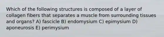 Which of the following structures is composed of a layer of collagen fibers that separates a muscle from surrounding tissues and organs? A) fascicle B) endomysium C) epimysium D) aponeurosis E) perimysium