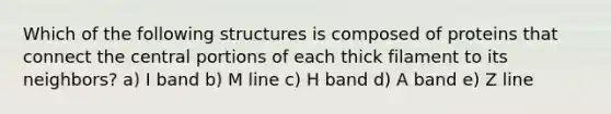 Which of the following structures is composed of proteins that connect the central portions of each thick filament to its neighbors? a) I band b) M line c) H band d) A band e) Z line