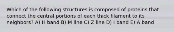 Which of the following structures is composed of proteins that connect the central portions of each thick filament to its neighbors? A) H band B) M line C) Z line D) I band E) A band