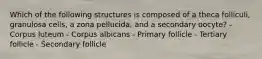 Which of the following structures is composed of a theca folliculi, granulosa cells, a zona pellucida, and a secondary oocyte? - Corpus luteum - Corpus albicans - Primary follicle - Tertiary follicle - Secondary follicle