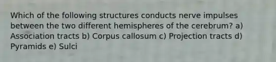 Which of the following structures conducts nerve impulses between the two different hemispheres of the cerebrum? a) Association tracts b) Corpus callosum c) Projection tracts d) Pyramids e) Sulci