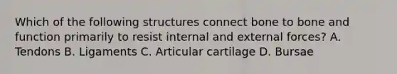 Which of the following structures connect bone to bone and function primarily to resist internal and external forces? A. Tendons B. Ligaments C. Articular cartilage D. Bursae