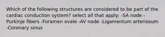 Which of the following structures are considered to be part of the <a href='https://www.questionai.com/knowledge/km9HYGGeec-cardiac-conduction' class='anchor-knowledge'>cardiac conduction</a> system? select all that apply: -SA node -Purkinje fibers -Foramen ovale -AV node -Ligamentum arteriosum -Coronary sinus