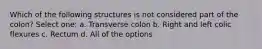 Which of the following structures is not considered part of the colon? Select one: a. Transverse colon b. Right and left colic flexures c. Rectum d. All of the options