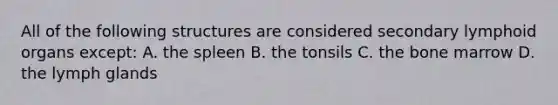 All of the following structures are considered secondary lymphoid organs except: A. the spleen B. the tonsils C. the bone marrow D. the lymph glands