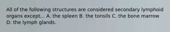 All of the following structures are considered secondary lymphoid organs except... A. the spleen B. the tonsils C. the bone marrow D. the lymph glands.