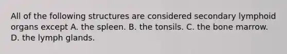 All of the following structures are considered secondary lymphoid organs except A. the spleen. B. the tonsils. C. the bone marrow. D. the lymph glands.