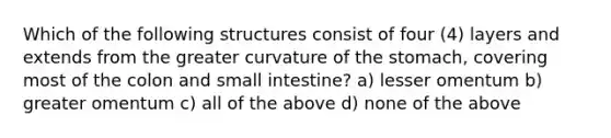 Which of the following structures consist of four (4) layers and extends from the greater curvature of the stomach, covering most of the colon and small intestine? a) lesser omentum b) greater omentum c) all of the above d) none of the above