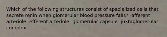 Which of the following structures consist of specialized cells that secrete renin when glomerular blood pressure falls? -afferent arteriole -efferent arteriole -glomerular capsule -juxtaglomerular complex