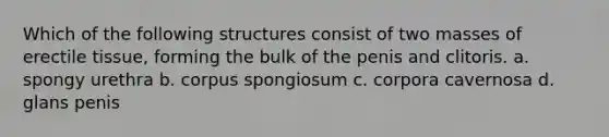 Which of the follo<a href='https://www.questionai.com/knowledge/k0difKoW8F-wing-structures' class='anchor-knowledge'>wing structures</a> consist of two masses of erectile tissue, forming the bulk of the penis and clitoris. a. spongy urethra b. corpus spongiosum c. corpora cavernosa d. glans penis