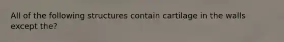 All of the following structures contain cartilage in the walls except the?