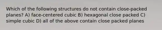 Which of the following structures do not contain close-packed planes? A) face-centered cubic B) hexagonal close packed C) simple cubic D) all of the above contain close packed planes