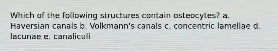 Which of the following structures contain osteocytes? a. Haversian canals b. Volkmann's canals c. concentric lamellae d. lacunae e. canaliculi