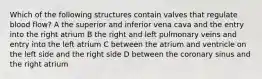 Which of the following structures contain valves that regulate blood flow? A the superior and inferior vena cava and the entry into the right atrium B the right and left pulmonary veins and entry into the left atrium C between the atrium and ventricle on the left side and the right side D between the coronary sinus and the right atrium