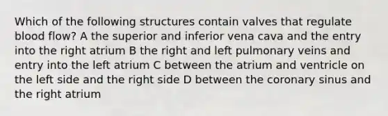 Which of the following structures contain valves that regulate blood flow? A the superior and inferior vena cava and the entry into the right atrium B the right and left pulmonary veins and entry into the left atrium C between the atrium and ventricle on the left side and the right side D between the coronary sinus and the right atrium