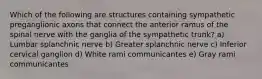 Which of the following are structures containing sympathetic preganglionic axons that connect the anterior ramus of the spinal nerve with the ganglia of the sympathetic trunk? a) Lumbar splanchnic nerve b) Greater splanchnic nerve c) Inferior cervical ganglion d) White rami communicantes e) Gray rami communicantes