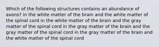 Which of the following structures contains an abundance of axons? in the white matter of the brain and the white matter of the spinal cord in the white matter of the brain and the gray matter of the spinal cord in the gray matter of the brain and the gray matter of the spinal cord in the gray matter of the brain and the white matter of the spinal cord