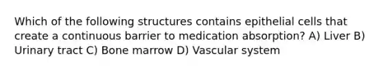 Which of the following structures contains epithelial cells that create a continuous barrier to medication absorption? A) Liver B) Urinary tract C) Bone marrow D) Vascular system