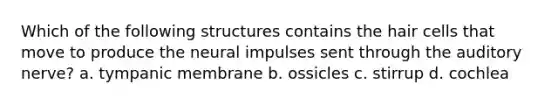 Which of the following structures contains the hair cells that move to produce the neural impulses sent through the auditory nerve? a. tympanic membrane b. ossicles c. stirrup d. cochlea