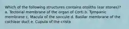 Which of the following structures contains otoliths (ear stones)? a. Tectorial membrane of the organ of Corti b. Tympanic membrane c. Macula of the saccule d. Basilar membrane of the cochlear duct e. Cupula of the crista