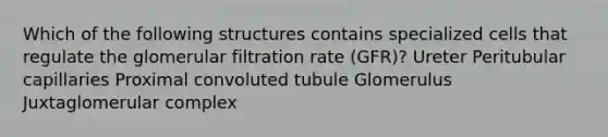 Which of the following structures contains specialized cells that regulate the glomerular filtration rate (GFR)? Ureter Peritubular capillaries Proximal convoluted tubule Glomerulus Juxtaglomerular complex