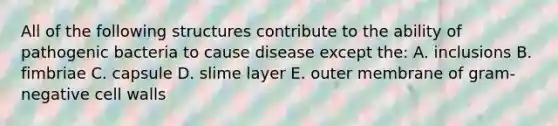 All of the following structures contribute to the ability of pathogenic bacteria to cause disease except the: A. inclusions B. fimbriae C. capsule D. slime layer E. outer membrane of gram-negative cell walls