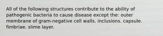 All of the following structures contribute to the ability of pathogenic bacteria to cause disease except the: outer membrane of gram-negative cell walls. inclusions. capsule. fimbriae. slime layer.