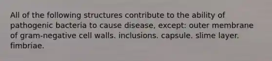 All of the following structures contribute to the ability of pathogenic bacteria to cause disease, except: outer membrane of gram-negative cell walls. inclusions. capsule. slime layer. fimbriae.