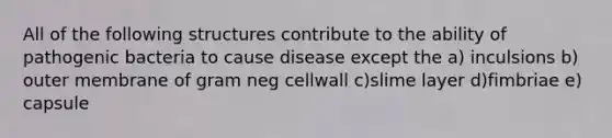 All of the following structures contribute to the ability of pathogenic bacteria to cause disease except the a) inculsions b) outer membrane of gram neg cellwall c)slime layer d)fimbriae e) capsule