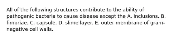 All of the following structures contribute to the ability of pathogenic bacteria to cause disease except the A. inclusions. B. fimbriae. C. capsule. D. slime layer. E. outer membrane of gram-negative cell walls.