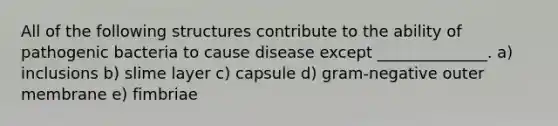 All of the following structures contribute to the ability of pathogenic bacteria to cause disease except ______________. a) inclusions b) slime layer c) capsule d) gram-negative outer membrane e) fimbriae