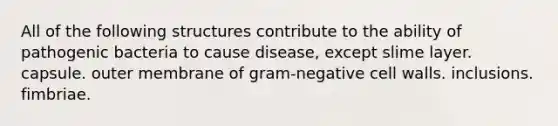 All of the following structures contribute to the ability of pathogenic bacteria to cause disease, except slime layer. capsule. outer membrane of gram-negative cell walls. inclusions. fimbriae.