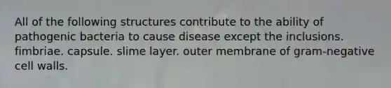 All of the following structures contribute to the ability of pathogenic bacteria to cause disease except the inclusions. fimbriae. capsule. slime layer. outer membrane of gram-negative cell walls.