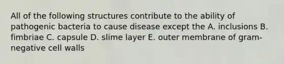 All of the following structures contribute to the ability of pathogenic bacteria to cause disease except the A. inclusions B. fimbriae C. capsule D. slime layer E. outer membrane of gram-negative cell walls