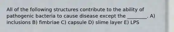 All of the following structures contribute to the ability of pathogenic bacteria to cause disease except the ________. A) inclusions B) fimbriae C) capsule D) slime layer E) LPS