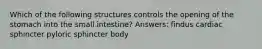 Which of the following structures controls the opening of the stomach into the small intestine? Answers: findus cardiac sphincter pyloric sphincter body