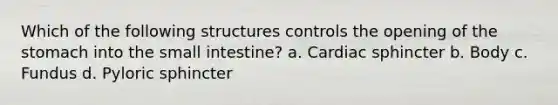 Which of the following structures controls the opening of <a href='https://www.questionai.com/knowledge/kLccSGjkt8-the-stomach' class='anchor-knowledge'>the stomach</a> into <a href='https://www.questionai.com/knowledge/kt623fh5xn-the-small-intestine' class='anchor-knowledge'>the small intestine</a>? a. Cardiac sphincter b. Body c. Fundus d. Pyloric sphincter