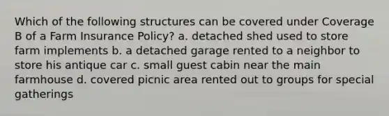 Which of the following structures can be covered under Coverage B of a Farm Insurance Policy? a. detached shed used to store farm implements b. a detached garage rented to a neighbor to store his antique car c. small guest cabin near the main farmhouse d. covered picnic area rented out to groups for special gatherings