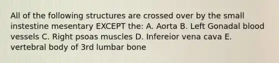 All of the following structures are crossed over by the small instestine mesentary EXCEPT the: A. Aorta B. Left Gonadal blood vessels C. Right psoas muscles D. Infereior vena cava E. vertebral body of 3rd lumbar bone