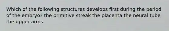 Which of the following structures develops first during the period of the embryo? the primitive streak the placenta the neural tube the upper arms