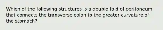 Which of the following structures is a double fold of peritoneum that connects the transverse colon to the greater curvature of the stomach?