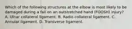 Which of the following structures at the elbow is most likely to be damaged during a fall on an outstretched hand (FOOSH) injury? A. Ulnar collateral ligament. B. Radio collateral ligament. C. Annular ligament. D. Transverse ligament.