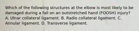 Which of the following structures at the elbow is most likely to be damaged during a fall on an outstretched hand (FOOSH) injury? A. Ulnar collateral ligament. B. Radio collateral ligament. C. Annular ligament. D. Transverse ligament.