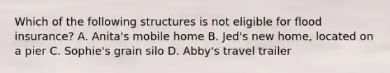 Which of the following structures is not eligible for flood insurance? A. Anita's mobile home B. Jed's new home, located on a pier C. Sophie's grain silo D. Abby's travel trailer