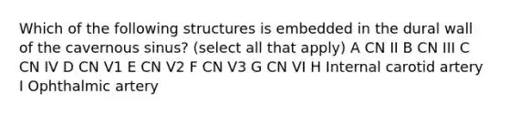 Which of the following structures is embedded in the dural wall of the cavernous sinus? (select all that apply) A CN II B CN III C CN IV D CN V1 E CN V2 F CN V3 G CN VI H Internal carotid artery I Ophthalmic artery